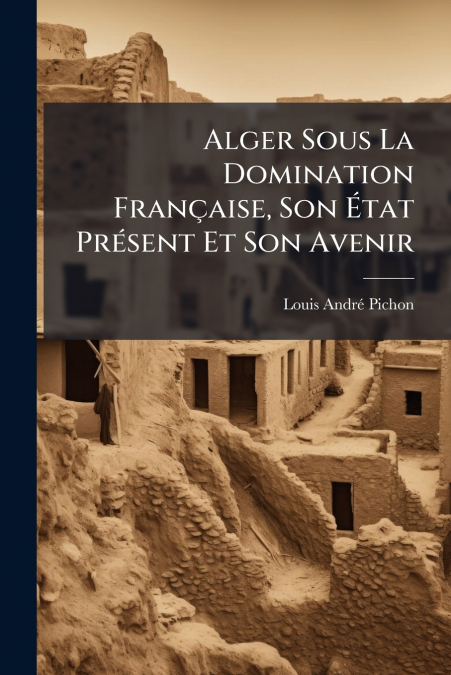 Alger Sous La Domination Française, Son État Présent Et Son Avenir