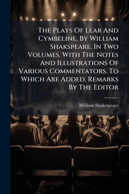 The Plays Of Lear And Cymbeline, By William Shakspeare. In Two Volumes. With The Notes And Illustrations Of Various Commentators. To Which Are Added, Remarks By The Editor