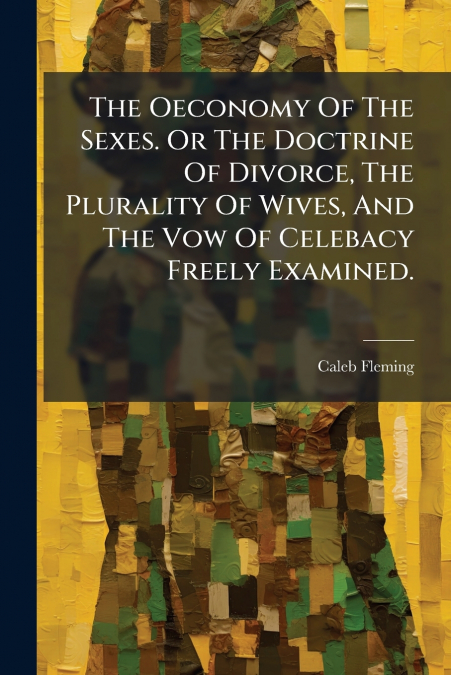 The Oeconomy Of The Sexes. Or The Doctrine Of Divorce, The Plurality Of Wives, And The Vow Of Celebacy Freely Examined.