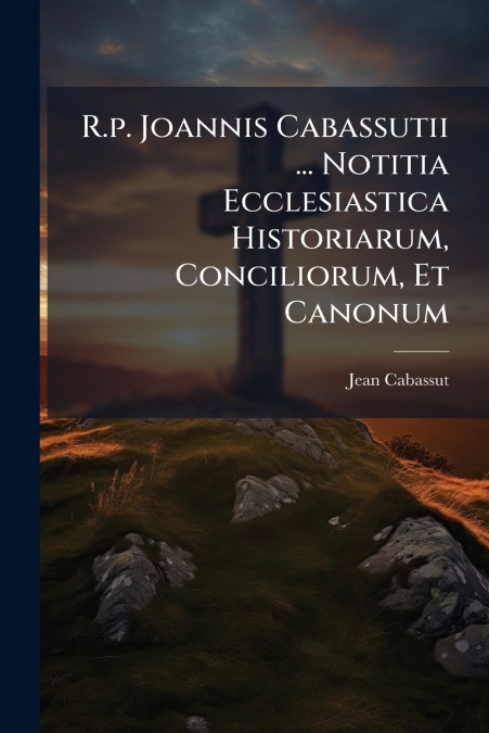 R.p. Joannis Cabassutii ... Notitia Ecclesiastica Historiarum, Conciliorum, Et Canonum