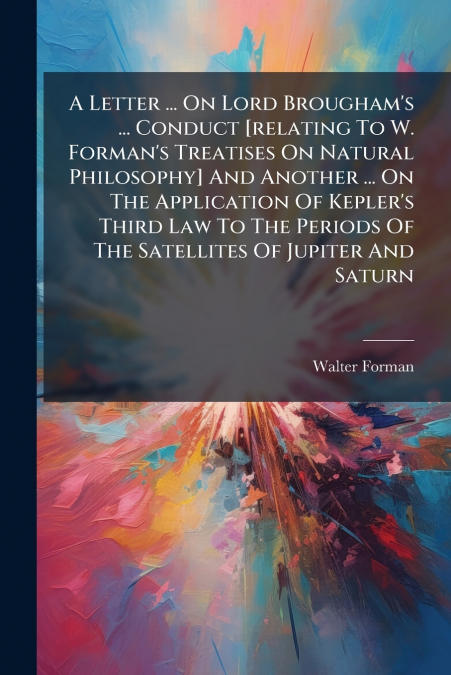 A Letter ... On Lord Brougham’s ... Conduct [relating To W. Forman’s Treatises On Natural Philosophy] And Another ... On The Application Of Kepler’s Third Law To The Periods Of The Satellites Of Jupit