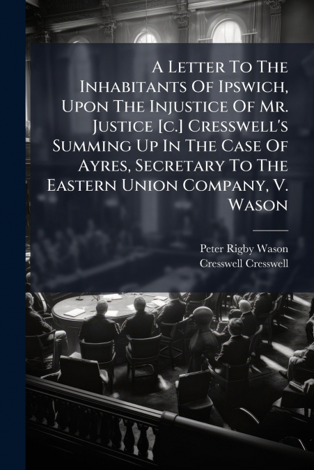 A Letter To The Inhabitants Of Ipswich, Upon The Injustice Of Mr. Justice [c.] Cresswell’s Summing Up In The Case Of Ayres, Secretary To The Eastern Union Company, V. Wason