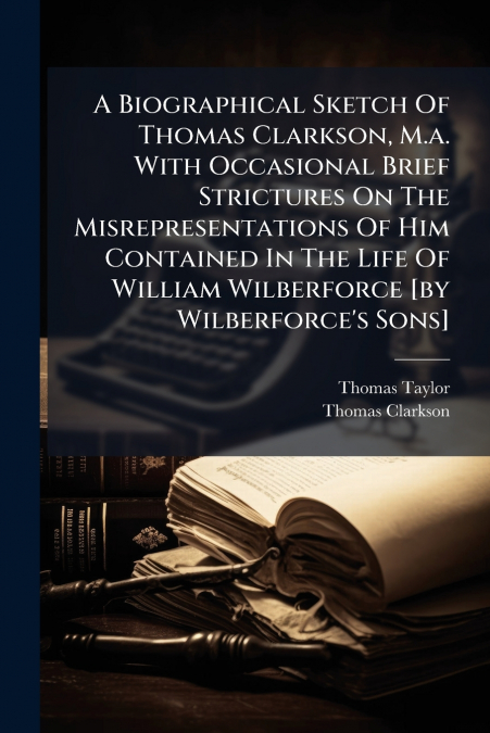 A Biographical Sketch Of Thomas Clarkson, M.a. With Occasional Brief Strictures On The Misrepresentations Of Him Contained In The Life Of William Wilberforce [by Wilberforce’s Sons]