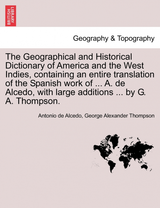 The Geographical and Historical Dictionary of America and the West Indies, containing an entire translation of the Spanish work of ... A. de Alcedo, with large additions ... by G. A. Thompson.