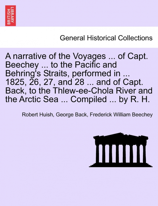 A narrative of the Voyages ... of Capt. Beechey ... to the Pacific and Behring’s Straits, performed in ... 1825, 26, 27, and 28 ... and of Capt. Back, to the Thlew-ee-Chola River and the Arctic Sea ..