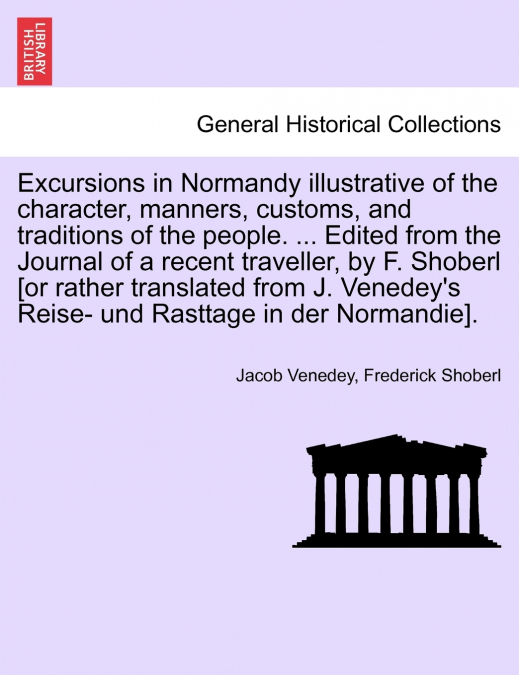 Excursions in Normandy illustrative of the character, manners, customs, and traditions of the people. ... Edited from the Journal of a recent traveller, by F. Shoberl [or rather translated from J. Ven