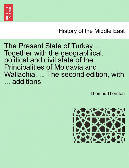 The Present State of Turkey ... Together with the geographical, political and civil state of the Principalities of Moldavia and Wallachia. ... The second edition, with ... additions.