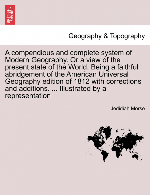 A compendious and complete system of Modern Geography. Or a view of the present state of the World. Being a faithful abridgement of the American Universal Geography edition of 1812 with corrections an