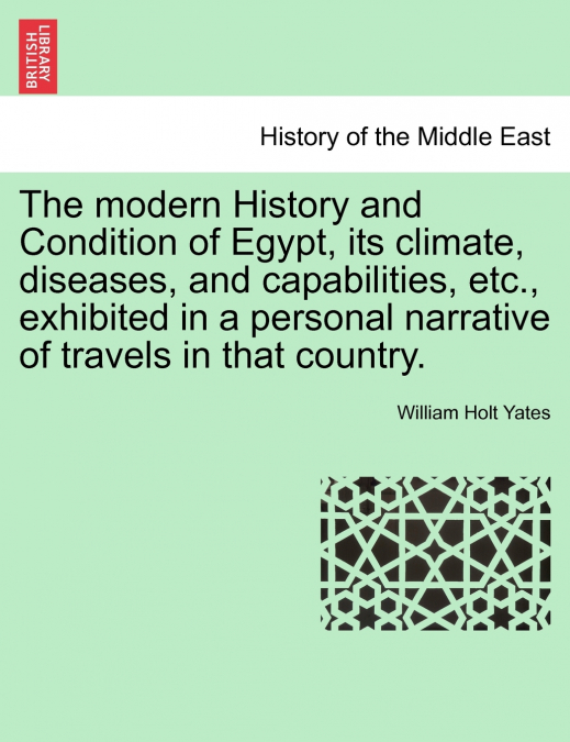 The modern History and Condition of Egypt, its climate, diseases, and capabilities, etc., exhibited in a personal narrative of travels in that country.