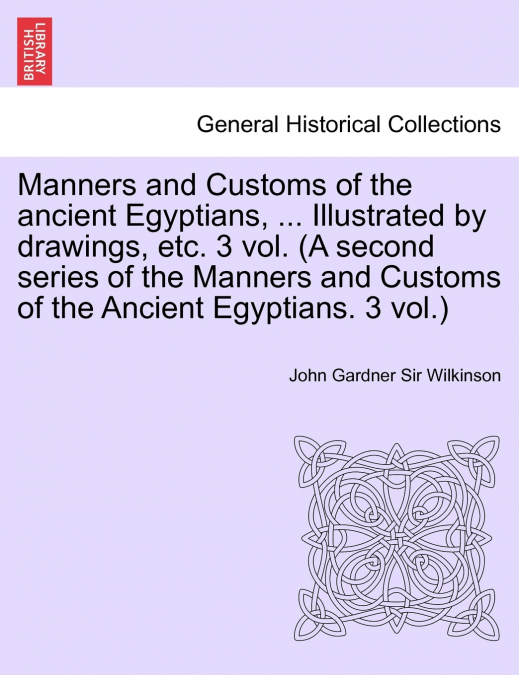 Manners and Customs of the Ancient Egyptians, ... Illustrated by Drawings, Etc. 3 Vol. (a Second Series of the Manners and Customs of the Ancient Egyp
