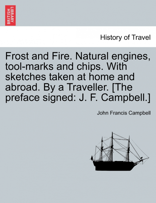 Frost and Fire. Natural engines, tool-marks and chips. With sketches taken at home and abroad. By a Traveller. [The preface signed