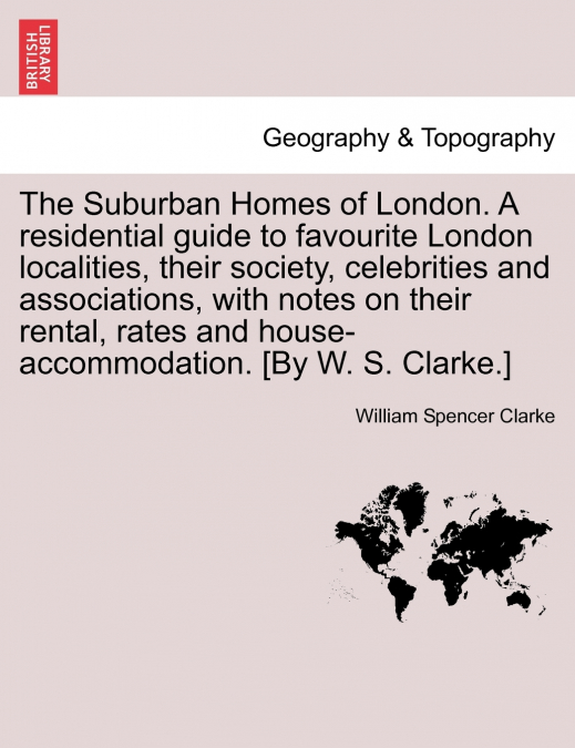 The Suburban Homes of London. A residential guide to favourite London localities, their society, celebrities and associations, with notes on their rental, rates and house-accommodation. [By W. S. Clar