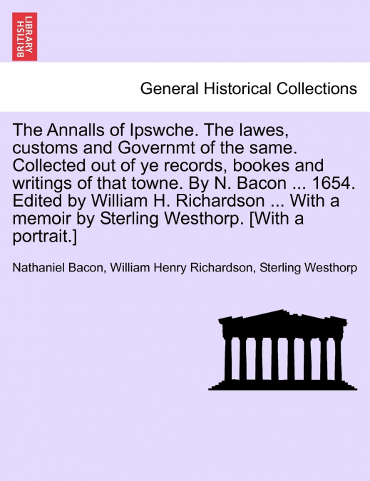 The Annalls of Ipswche. The lawes, customs and Governmt of the same. Collected out of ye records, bookes and writings of that towne. By N. Bacon ... 1654. Edited by William H. Richardson ... With a me