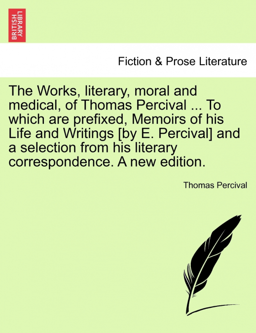 The Works, literary, moral and medical, of Thomas Percival ... To which are prefixed, Memoirs of his Life and Writings [by E. Percival] and a selection from his literary correspondence. A new edition.