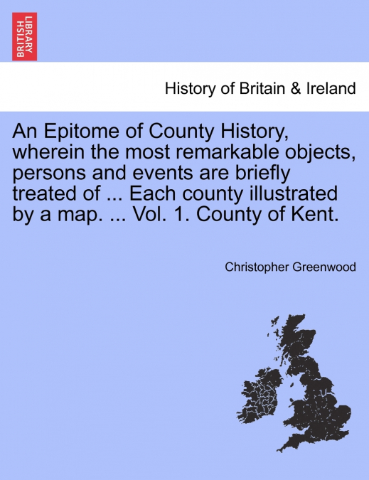 An Epitome of County History, wherein the most remarkable objects, persons and events are briefly treated of ... Each county illustrated by a map. ... Vol. 1. County of Kent.