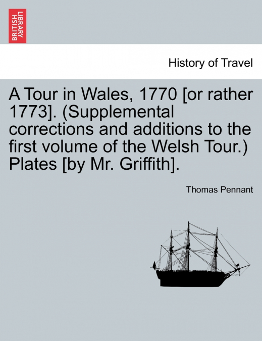 A Tour in Wales, 1770 [or rather 1773]. (Supplemental corrections and additions to the first volume of the Welsh Tour.) Plates [by Mr. Griffith].