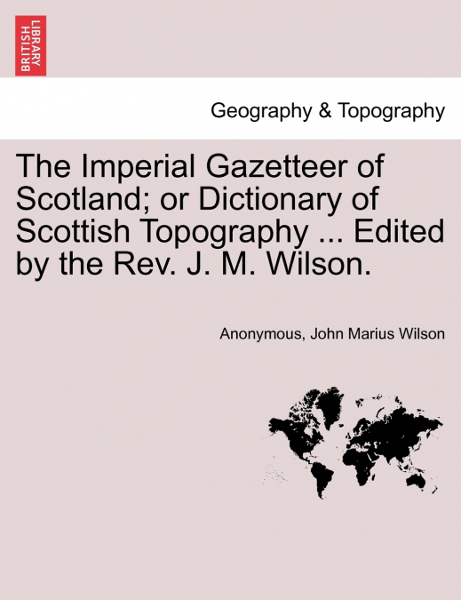 The Imperial Gazetteer of Scotland; or Dictionary of Scottish Topography ... Edited by the Rev. J. M. Wilson.