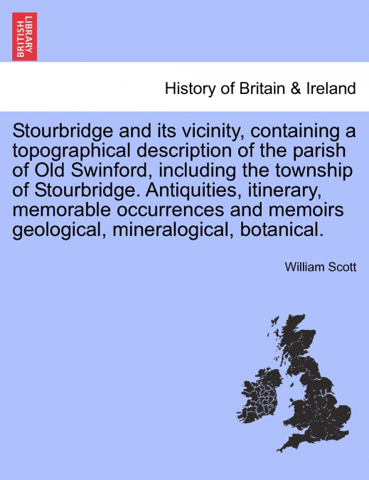 Stourbridge and its vicinity, containing a topographical description of the parish of Old Swinford, including the township of Stourbridge. Antiquities, itinerary, memorable occurrences and memoirs geo