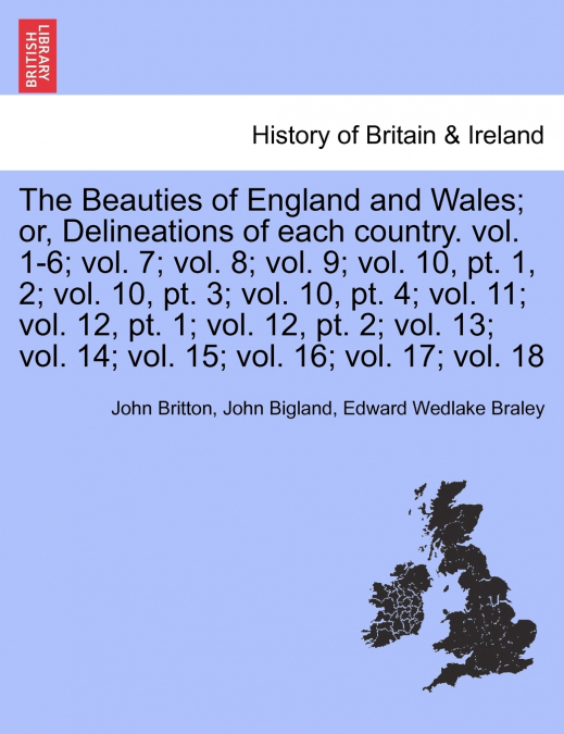 The Beauties of England and Wales; or, Delineations of each country. vol. 1-6; vol. 7; vol. 8; vol. 9; vol. 10, pt. 1, 2; vol. 10, pt. 3; vol. 10, pt. 4; vol. 11; vol. 12, pt. 1; vol. 12, pt. 2; vol. 