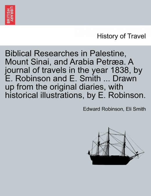 Biblical Researches in Palestine, Mount Sinai, and Arabia Petræa. A journal of travels in the year 1838, by E. Robinson and E. Smith ... Drawn up from the original diaries, with historical illustratio