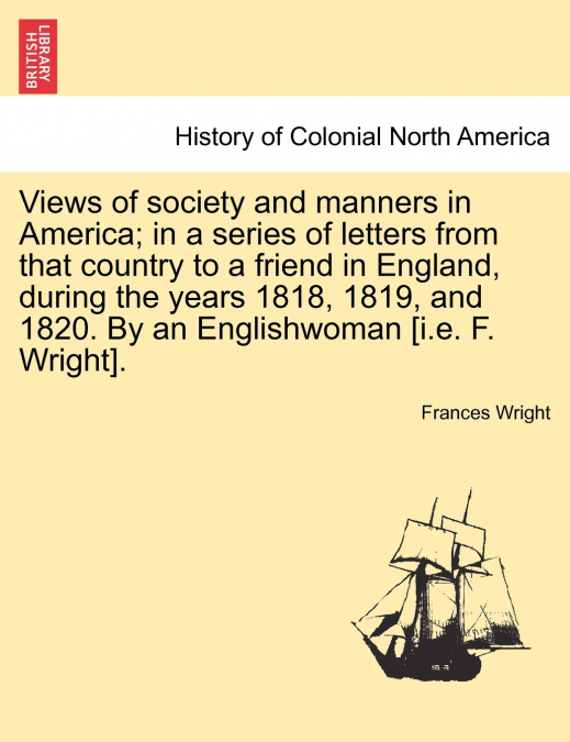 Views of society and manners in America; in a series of letters from that country to a friend in England, during the years 1818, 1819, and 1820. By an Englishwoman [i.e. F. Wright]. SECOND EDITION