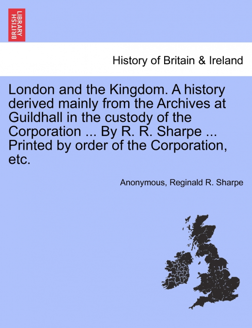 London and the Kingdom. A history derived mainly from the Archives at Guildhall in the custody of the Corporation ... By R. R. Sharpe ... Printed by order of the Corporation, etc. Vol. II