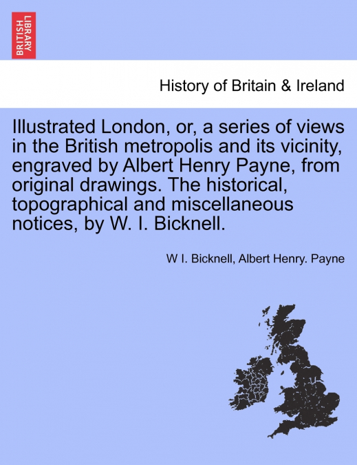 Illustrated London, or, a series of views in the British metropolis and its vicinity, engraved by Albert Henry Payne, from original drawings. The historical, topographical and miscellaneous notices, b