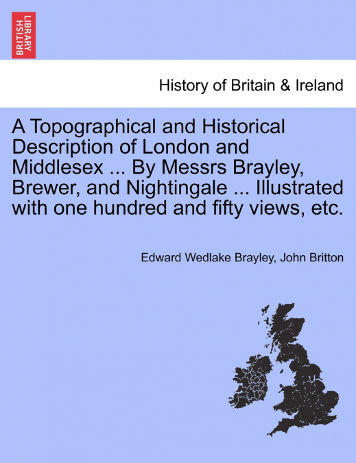 A Topographical and Historical Description of London and Middlesex ... By Messrs Brayley, Brewer, and Nightingale ... Illustrated with one hundred and fifty views, etc.