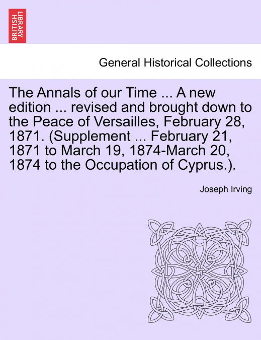 The Annals of our Time ... A new edition ... revised and brought down to the Peace of Versailles, February 28, 1871. (Supplement ... February 21, 1871 to March 19, 1874-March 20, 1874 to the Occupatio