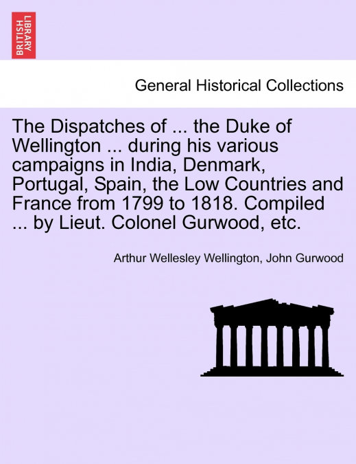 The Dispatches of ... the Duke of Wellington ... during his various campaigns in India, Denmark, Portugal, Spain, the Low Countries and France from 1799 to 1818. Compiled ... by Lieut. Colonel Gurwood