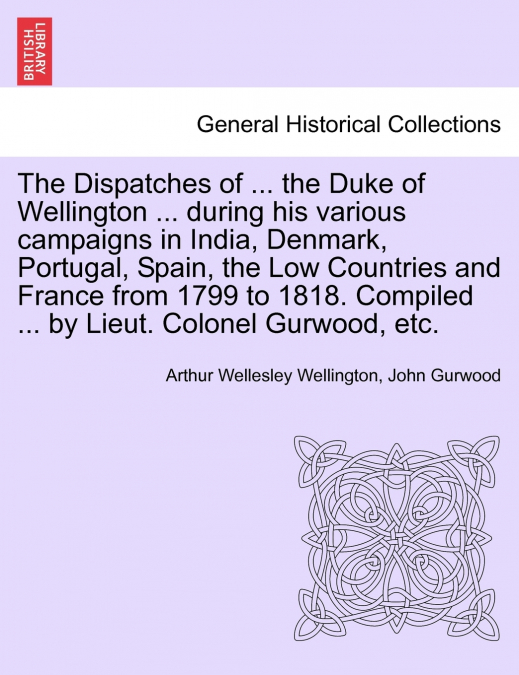 The Dispatches of ... the Duke of Wellington ... during his various campaigns in India, Denmark, Portugal, Spain, the Low Countries and France from 1799 to 1818. Compiled ... by Lieut. Colonel Gurwood