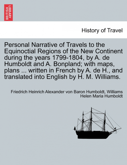 Personal Narrative of Travels to the Equinoctial Regions of the New Continent during the years 1799-1804, by A. de Humboldt and A. Bonpland; with maps, plans ... written in French by A. de H., and tra
