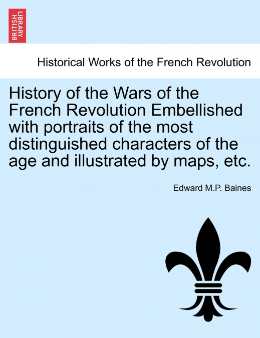 History of the Wars of the French Revolution Embellished with portraits of the most distinguished characters of the age and illustrated by maps, etc.