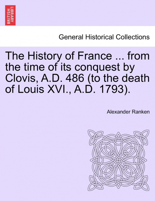 The History of France ... from the time of its conquest by Clovis, A.D. 486 (to the death of Louis XVI., A.D. 1793).