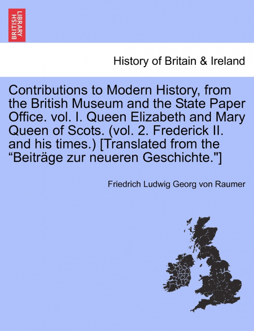 Contributions to Modern History, from the British Museum and the State Paper Office. vol. I. Queen Elizabeth and Mary Queen of Scots. (vol. 2. Frederick II. and his times.) [Translated from the 'Beitr