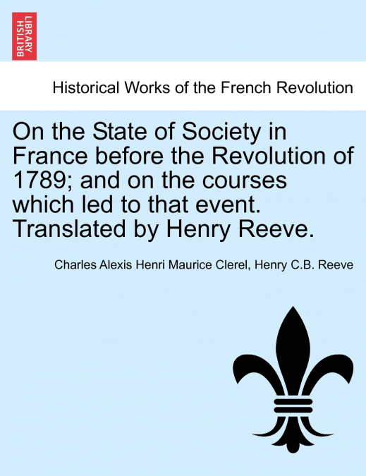 On the State of Society in France before the Revolution of 1789; and on the courses which led to that event. Translated by Henry Reeve.