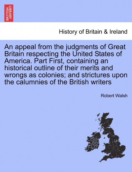 An appeal from the judgments of Great Britain respecting the United States of America. Part First, containing an historical outline of their merits and wrongs as colonies; and strictures upon the calu