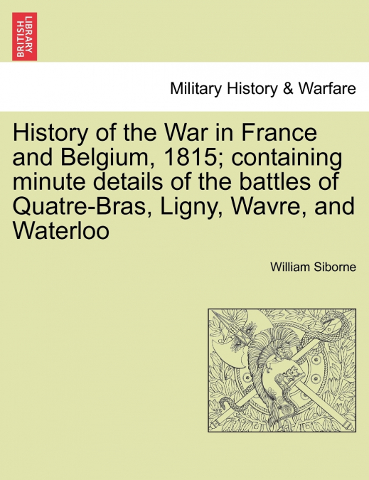History of the War in France and Belgium, 1815; containing minute details of the battles of Quatre-Bras, Ligny, Wavre, and Waterloo. VOL. I