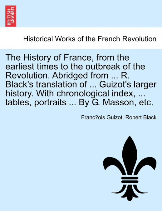 The History of France, from the earliest times to the outbreak of the Revolution. Abridged from ... R. Black’s translation of ... Guizot’s larger history. With chronological index, ... tables, portrai