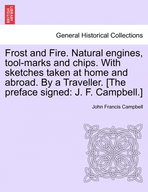 Frost and Fire. Natural engines, tool-marks and chips. With sketches taken at home and abroad. By a Traveller. [The preface signed