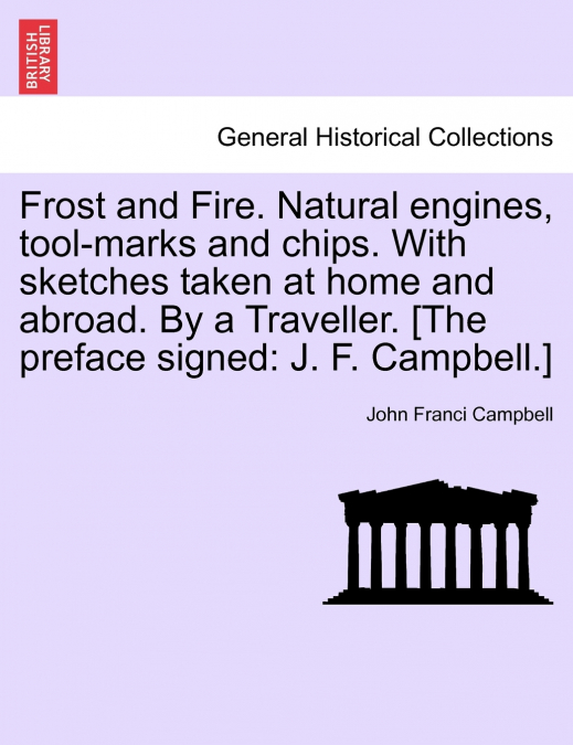 Frost and Fire. Natural engines, tool-marks and chips. With sketches taken at home and abroad. By a Traveller. [The preface signed