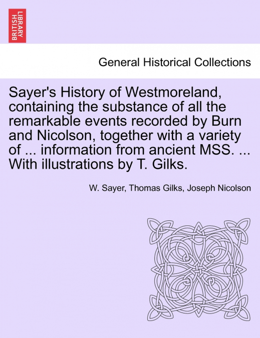 Sayer’s History of Westmoreland, containing the substance of all the remarkable events recorded by Burn and Nicolson, together with a variety of ... information from ancient MSS. ... With illustration