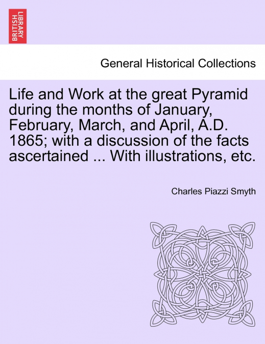 Life and Work at the great Pyramid during the months of January, February, March, and April, A.D. 1865; with a discussion of the facts ascertained ... With illustrations, etc.