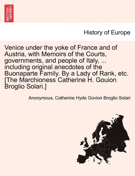 Venice under the yoke of France and of Austria, with Memoirs of the Courts, governments, and people of Italy, ... including original anecdotes of the Buonaparte Family. By a Lady of Rank, etc. [The Ma