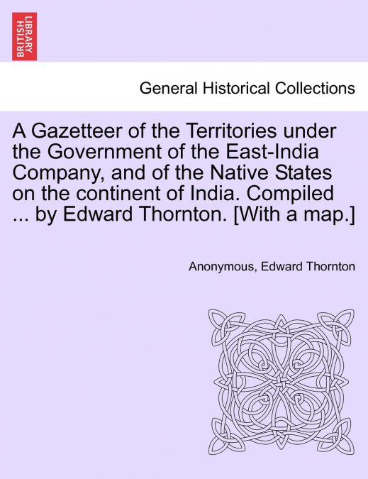 A Gazetteer of the Territories under the Government of the East-India Company, and of the Native States on the continent of India. Compiled ... by Edward Thornton. [With a map.]Vol. I.