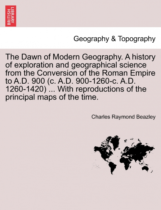 The Dawn of Modern Geography. A history of exploration and geographical science from the Conversion of the Roman Empire to A.D. 900 (c. A.D. 900-1260-c. A.D. 1260-1420) ... With reproductions of the p