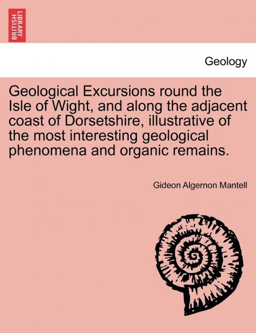 Geological Excursions round the Isle of Wight, and along the adjacent coast of Dorsetshire, illustrative of the most interesting geological phenomena and organic remains.