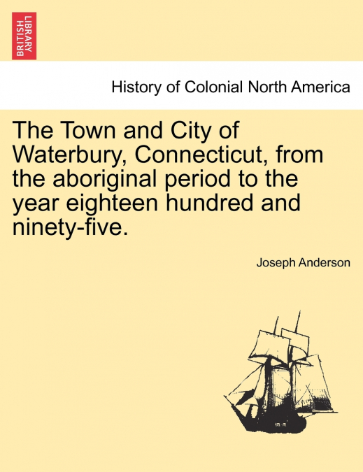 The Town and City of Waterbury, Connecticut, from the aboriginal period to the year eighteen hundred and ninety-five. Vol. I.