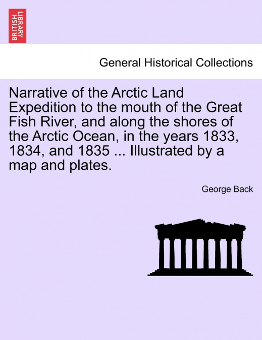 Narrative of the Arctic Land Expedition to the mouth of the Great Fish River, and along the shores of the Arctic Ocean, in the years 1833, 1834, and 1835 ... Illustrated by a map and plates.