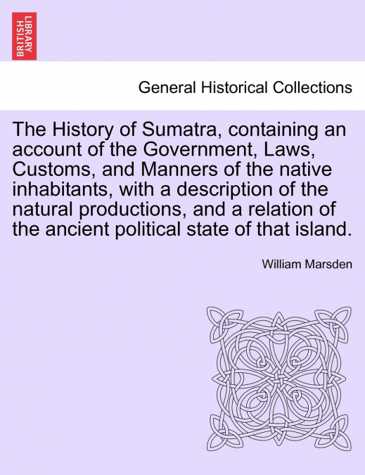 The History of Sumatra, containing an account of the Government, Laws, Customs, and Manners of the native inhabitants, with a description of the natural productions, and a relation of the ancient poli